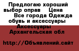 Предлогаю хороший выбор оправ  › Цена ­ 1 000 - Все города Одежда, обувь и аксессуары » Аксессуары   . Архангельская обл.